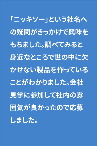 「ニッキソー」という社名への疑問がきっかけで興味をもちました。調べてみると身近なところで世の中に欠かせない製品を作っていることがわかりました。会社見学に参加して社内の雰囲気が良かったので応募しました。