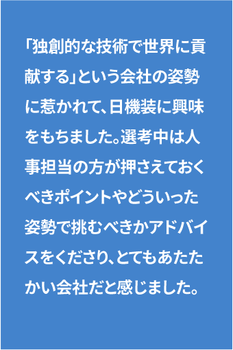 「独創的な技術で世界に貢献する」という会社の姿勢に惹かれて、日機装に興味をもちました。選考中は人事担当の方が押さえておくべきポイントやどういった姿勢で臨むべきかアドバイスをくださり、とてもあたたかい会社だと感じました。