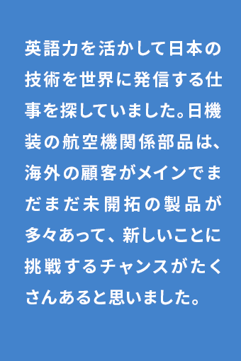 英語力を活かして日本の技術を世界に発信する仕事を探していました。日機装の航空機関係部品は、海外の顧客がメインでまだまだ未開拓の製品が多々あって、新しいことに挑戦するチャンスがたくさんあると思いました。