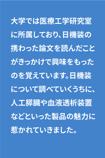 大学では医療工学研究室に所属しており、日機装の携わった論文を読んだことがきっかけで興味をもったのを覚えています。日機装について調べていくうちに、人工膵臓や血液透析装置などといった製品の魅力に惹かれていきました。