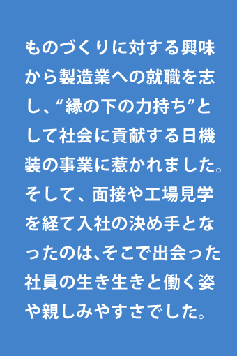 ものづくりに対する興味から製造業への就職を志し、“縁の下の力持ち”として社会に貢献する日機装の事業に惹かれました。そして、面接や工場見学を経て入社の決め手となったのは、そこで出会った社員の生き生きと働く姿や親しみやすさでした。