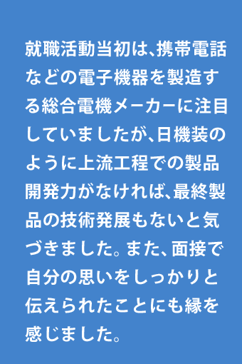 就職活動当初は、携帯電話などの電子機器を製造する総合電機メーカーに注目していましたが、日機装のように上流工程での製品開発力がなければ、最終製品の技術発展もないと気づきました。また、面接で自分の思いをしっかりと伝えられたことにも縁を感じました。