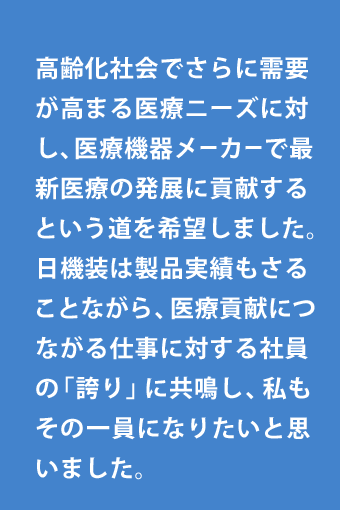 高齢化社会でさらに需要が高まる医療ニーズに対し、医療機器メーカーで最新医療の発展に貢献するという道を希望しました。日機装は製品実績もさることながら、医療貢献につながる仕事に対する社員の「誇り」に共鳴し、私もその一員になりたいと思いました。