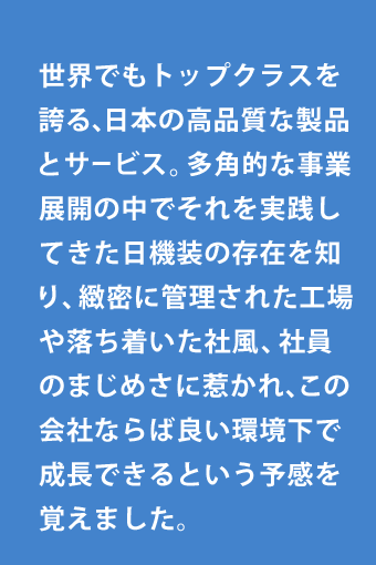世界でもトップクラスを誇る、日本の高品質な製品とサービス。多角的な事業展開の中でそれを実践してきた日機装の存在を知り、緻密に管理された工場や落ち着いた社風、社員のまじめさに惹かれ、この会社ならば良い環境下で成長できるという予感を覚えました。