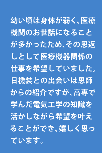 幼い頃は身体が弱く、医療機関のお世話になることが多かったため、その恩返しとして医療機器関係の仕事を希望していました。日機装との出会いは恩師からの紹介ですが、高専で学んだ電気工学の知識を活かしながら希望を叶えることができ、嬉しく思っています。