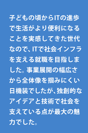 子どもの頃からITの進歩で生活がより便利になることを実感してきた世代なので、ITで社会インフラを支える就職を目指しました。事業展開の幅広さから全体像を掴みにくい日機装でしたが、独創的なアイデアと技術で社会を支えている点が最大の魅力でした。